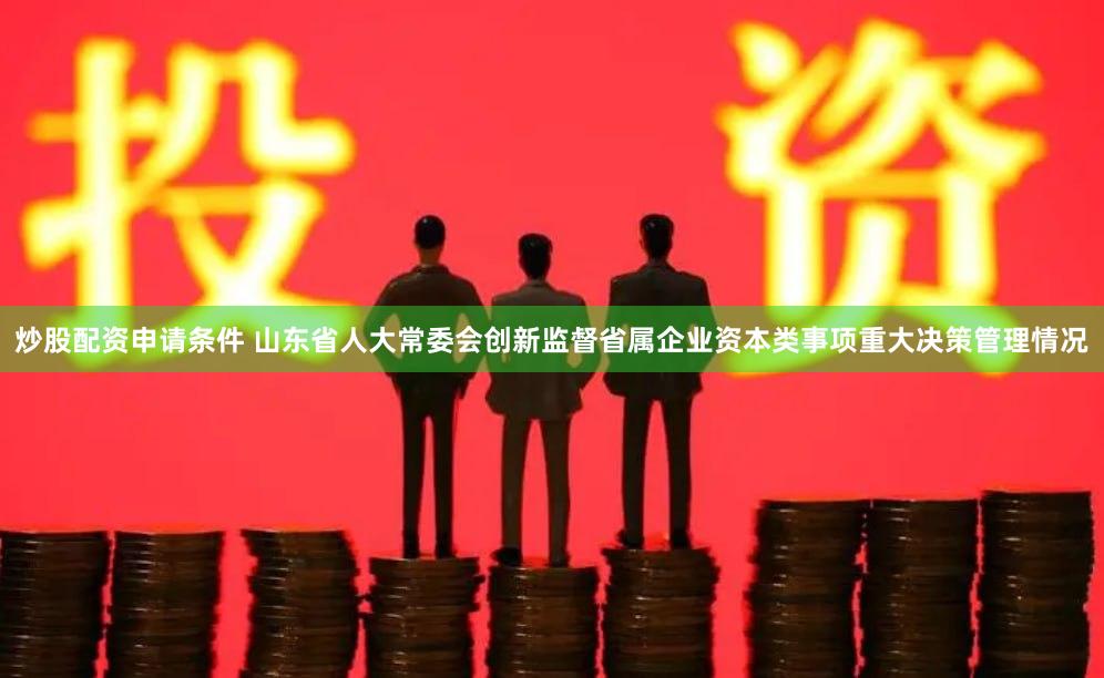 炒股配资申请条件 山东省人大常委会创新监督省属企业资本类事项重大决策管理情况