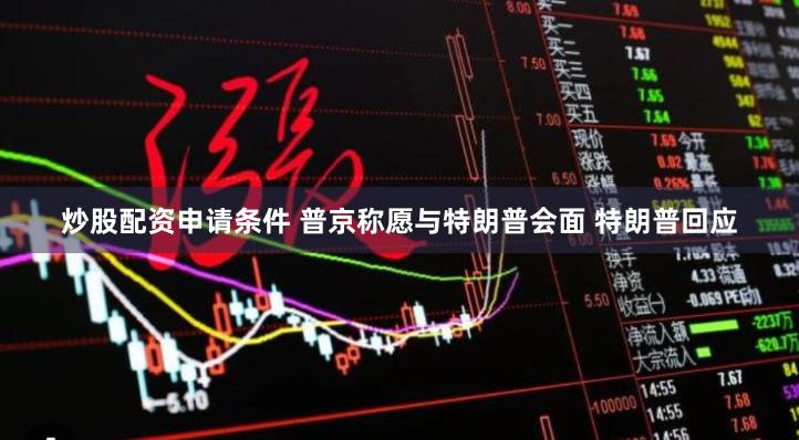炒股配资申请条件 普京称愿与特朗普会面 特朗普回应