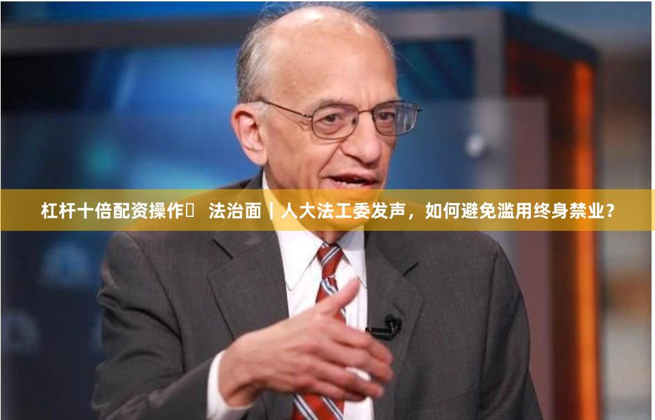 杠杆十倍配资操作	 法治面｜人大法工委发声，如何避免滥用终身禁业？