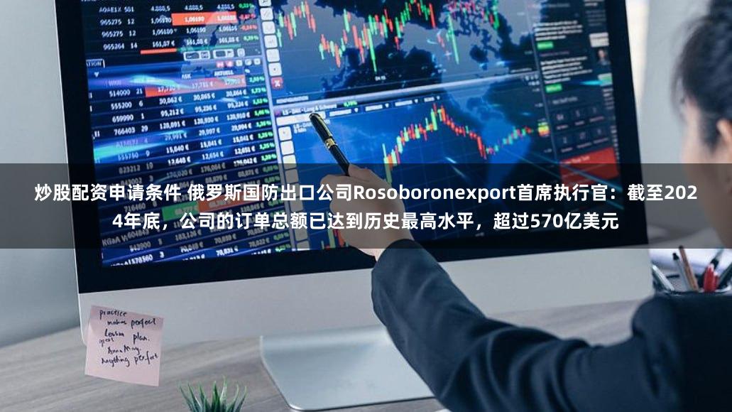 炒股配资申请条件 俄罗斯国防出口公司Rosoboronexport首席执行官：截至2024年底，公司的订单总额已达到历史最高水平，超过570亿美元