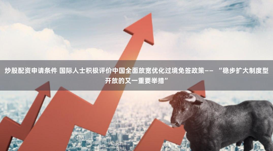 炒股配资申请条件 国际人士积极评价中国全面放宽优化过境免签政策——  “稳步扩大制度型开放的又一重要举措”