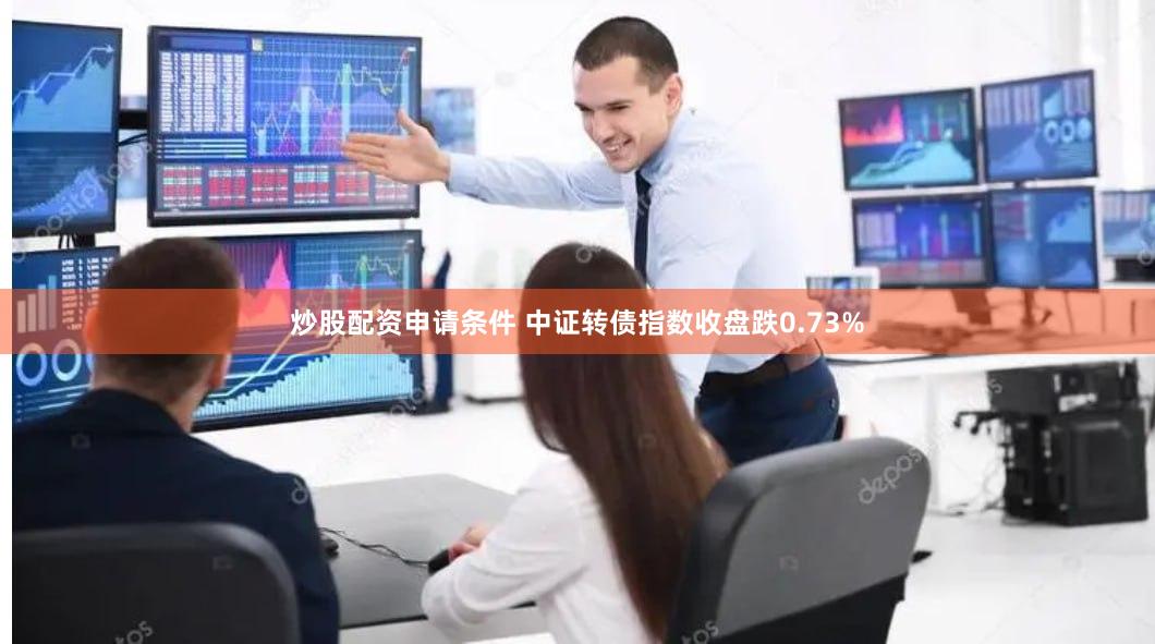 炒股配资申请条件 中证转债指数收盘跌0.73%