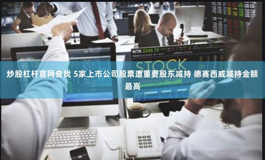 炒股杠杆官网查找 5家上市公司股票遭重要股东减持 德赛西威减持金额最高