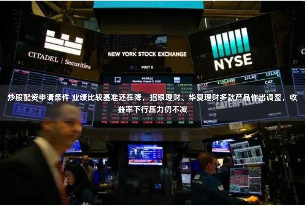 炒股配资申请条件 业绩比较基准还在降，招银理财、华夏理财多款产品作出调整，收益率下行压力仍不减