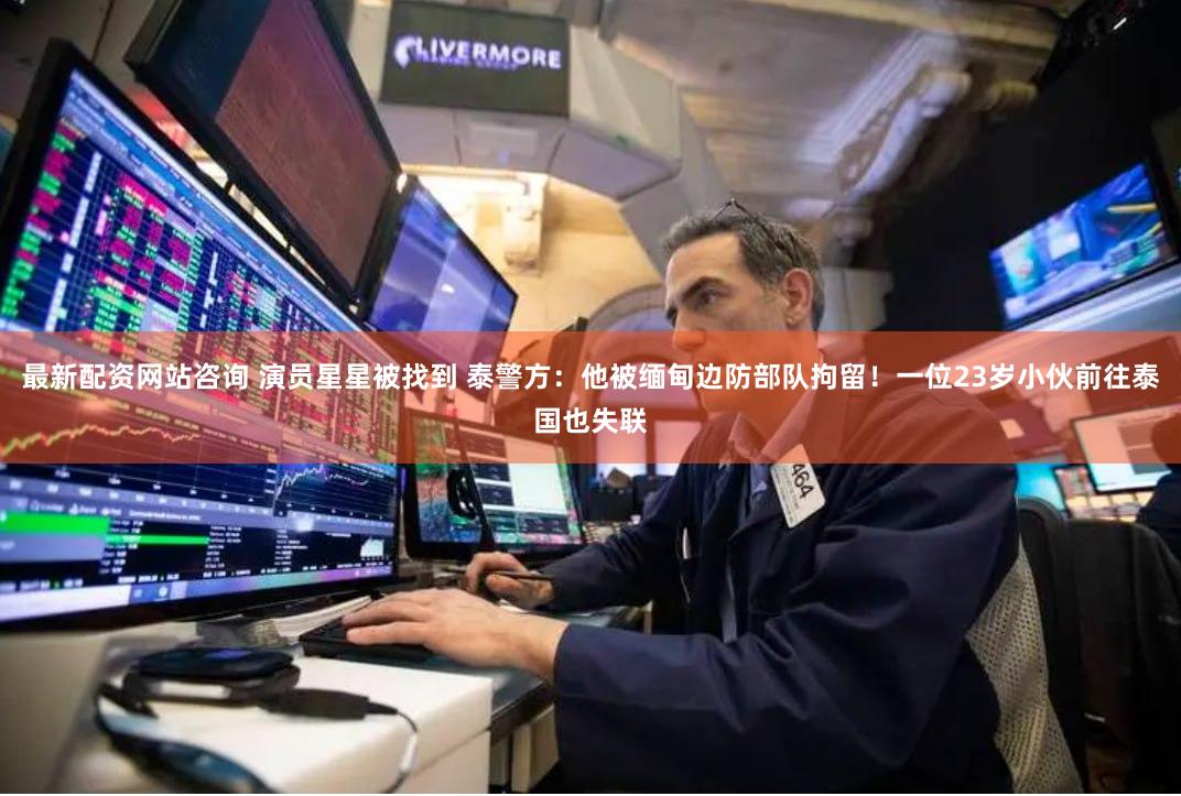 最新配资网站咨询 演员星星被找到 泰警方：他被缅甸边防部队拘留！一位23岁小伙前往泰国也失联