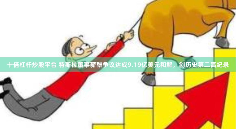 十倍杠杆炒股平台 特斯拉董事薪酬争议达成9.19亿美元和解，创历史第二高纪录
